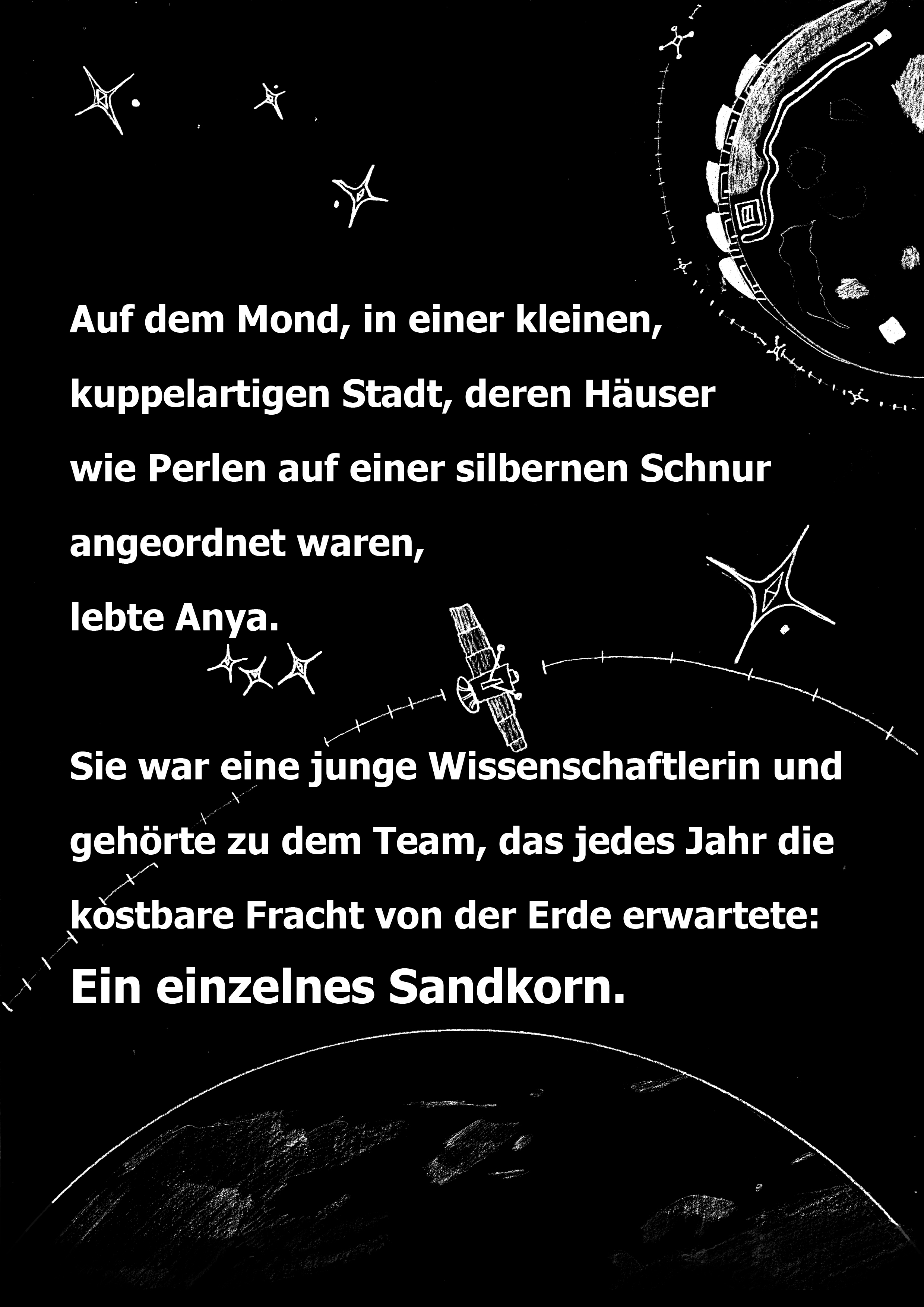 Auf dem Mond, in einer kleinen, kuppelartigen Stadt, deren Huser wie Perlen auf einer silbernen Schnur angeordnet waren, lebte Anya. Sie war eine junge Wissenschaftlerin und gehörte zu dem Team, das jedes Jahr die kostbare Fracht von der Erde erwartete: Ein einzelnes Sandkorn.