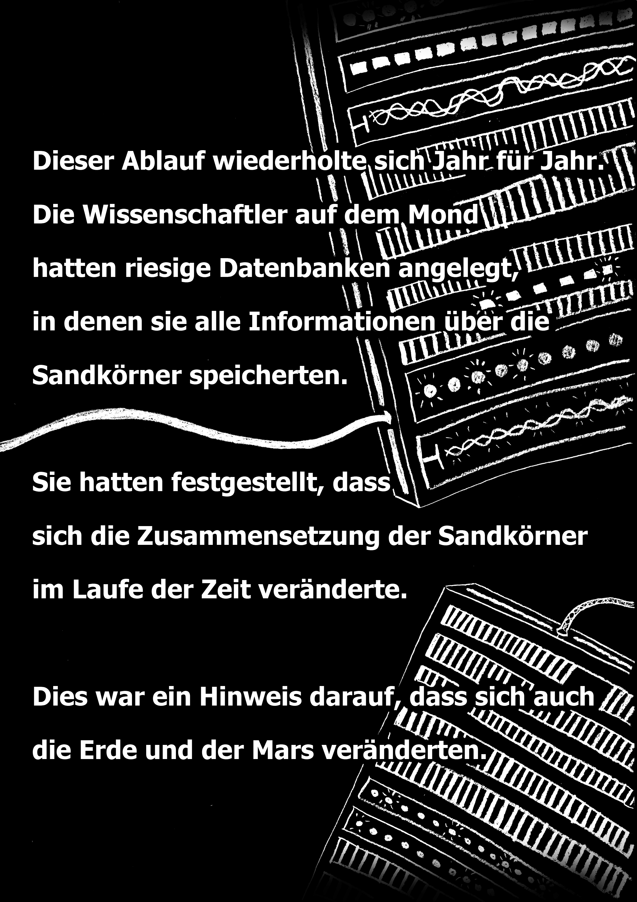 Dieser Ablauf wiederholte sich Jahr fr Jahr. Die Wissenschaftler auf dem Mond hatten riesige Datenbanken angelegt, in denen sie alle Informationen über die Sandkörner speicherten. Sie hatten festgestellt, dass sich die Zusammensetzung der Sandkörner im Laufe der Zeit veränderte. Dies war ein Hinweis darauf, dass sich auch die Erde und der Mars veränderten.