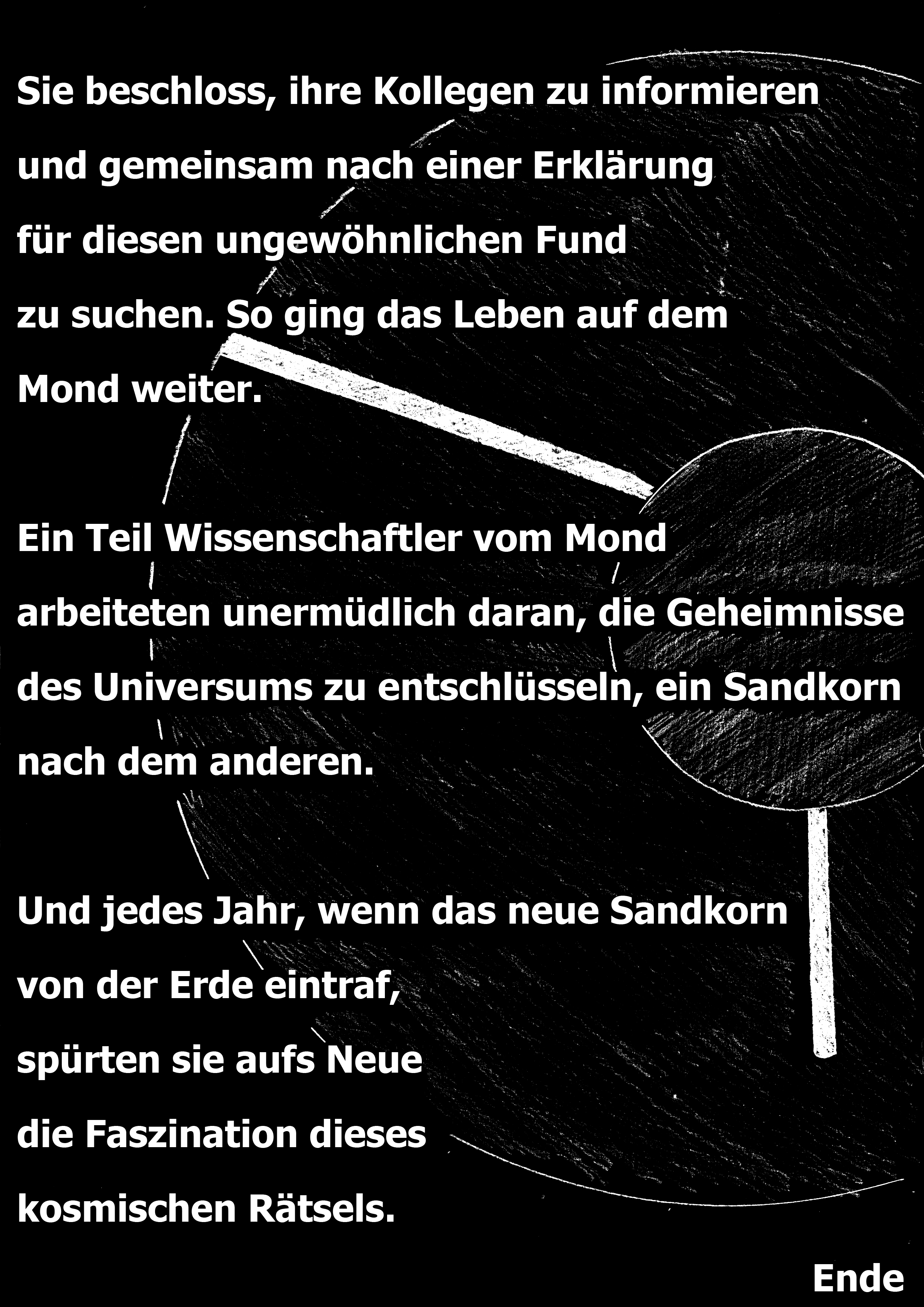 Sie beschloss, ihre Kollegen zu informieren und gemeinsam nach einer Erklärung für diesen ungewöhnlichen Fund zu suchen. So ging das Leben auf dem Mond weiter. Ein Teil Wissenschaftler vom Mond arbeiteten unermüdlich daran, die Geheimnisse des Universums zu entschlüsseln, ein Sandkorn nach dem anderen. Und jedes Jahr, wenn das neue Sandkorn von der Erde eintraf spürten sie aufs Neue die Faszination dieses kosmischen Rätsels.